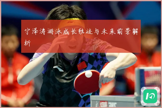 宁泽涛游泳成长轨迹与未来前景解析