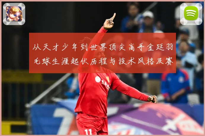 从天才少年到世界顶尖高手金廷羽毛球生涯起伏历程与技术风格及赛场经解析