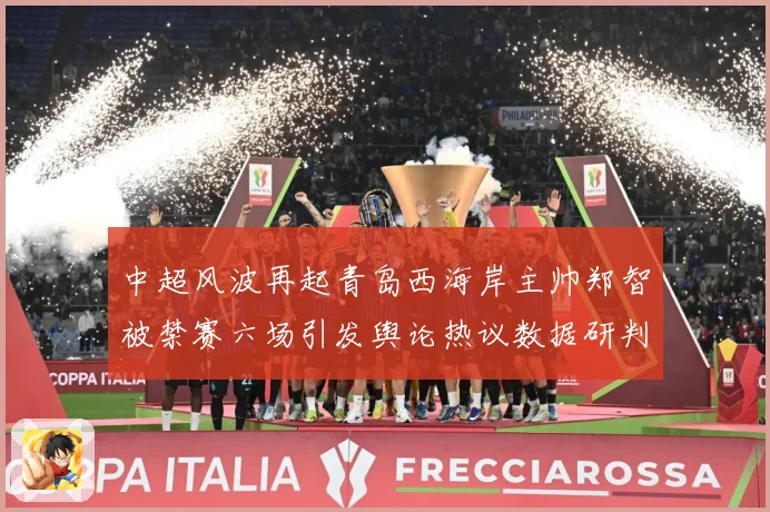 中超风波再起青岛西海岸主帅郑智被禁赛六场引发舆论热议数据研判