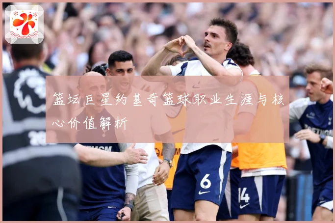 篮坛巨星约基奇篮球职业生涯与核心价值解析