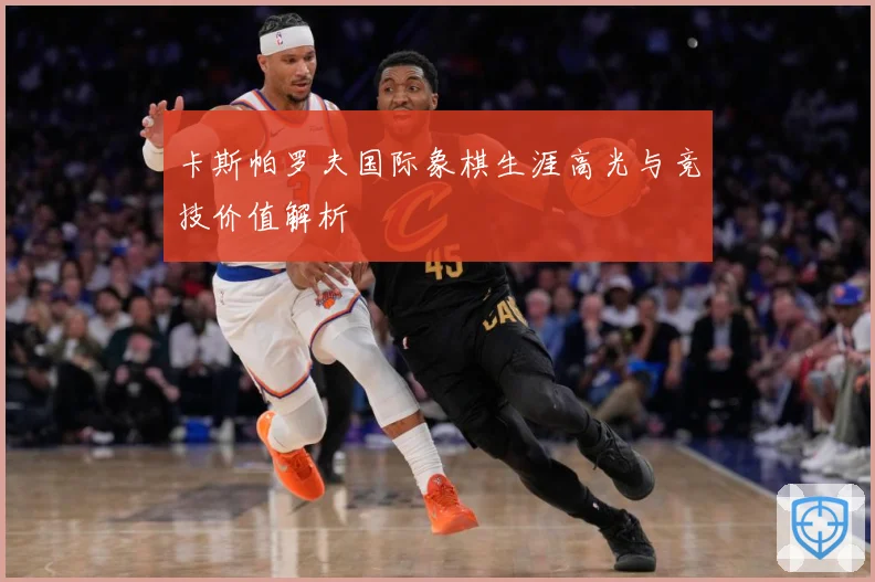 卡斯帕罗夫国际象棋生涯高光与竞技价值解析