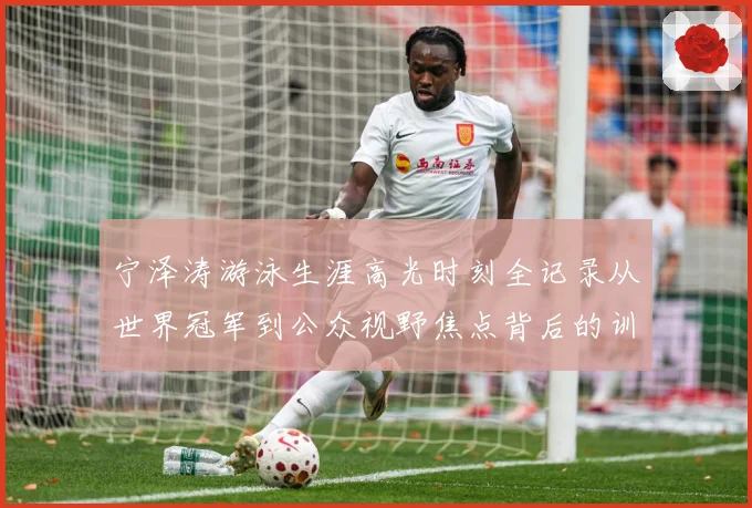 宁泽涛游泳生涯高光时刻全记录从世界冠军到公众视野焦点背后的训练秘诀与成长历程