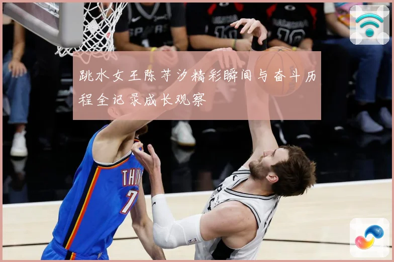 跳水女王陈芋汐精彩瞬间与奋斗历程全记录成长观察