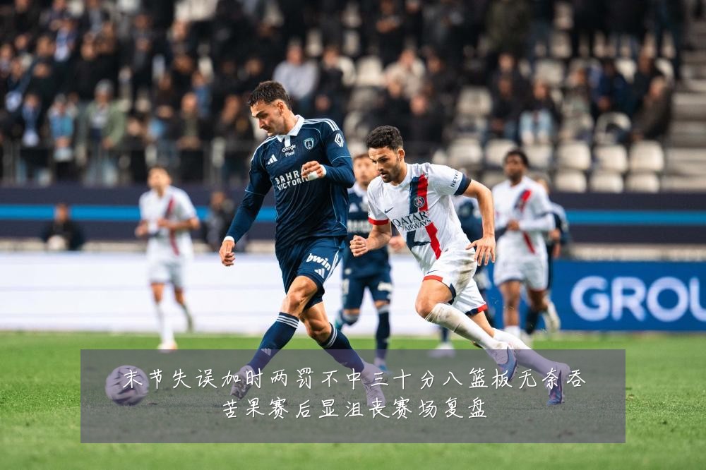 末节失误加时两罚不中三十分八篮板无奈吞苦果赛后显沮丧赛场复盘